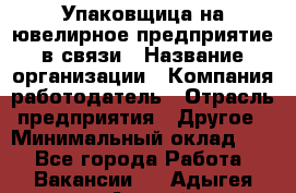 Упаковщица на ювелирное предприятие в связи › Название организации ­ Компания-работодатель › Отрасль предприятия ­ Другое › Минимальный оклад ­ 1 - Все города Работа » Вакансии   . Адыгея респ.,Адыгейск г.